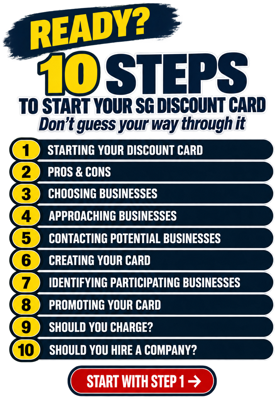 Ready? 10 Steps to Start Your SG Discount Card. Don't guess your way through it. 1. Starting Your Discount Card. 2. Pros and Cons. 3. Choosing Businesses. 4. Approaching Businesses. 5. Contacting Potential Businesses. 6. Creating Your Card. 7. Identifying Participating Businesses. 8. Promoting Your Card. 9. Should You Charge? 10. Should You Hire a Company? Start With Step 1.