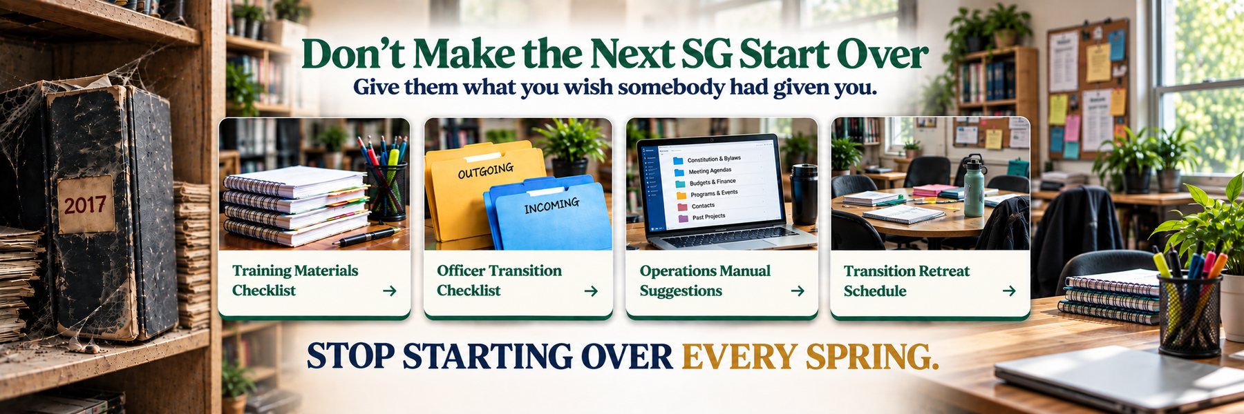 Don't Make the Next SG Start Over. Give them what you wish somebody had given you. Training Materials Checklist, Officer Transition Checklist, Operations Manual Suggestions, Transition Retreat Schedule. Stop starting over every spring.